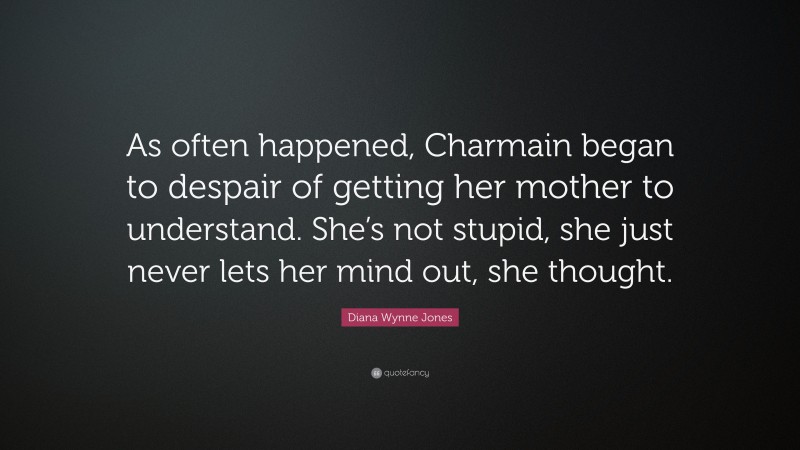 Diana Wynne Jones Quote: “As often happened, Charmain began to despair of getting her mother to understand. She’s not stupid, she just never lets her mind out, she thought.”
