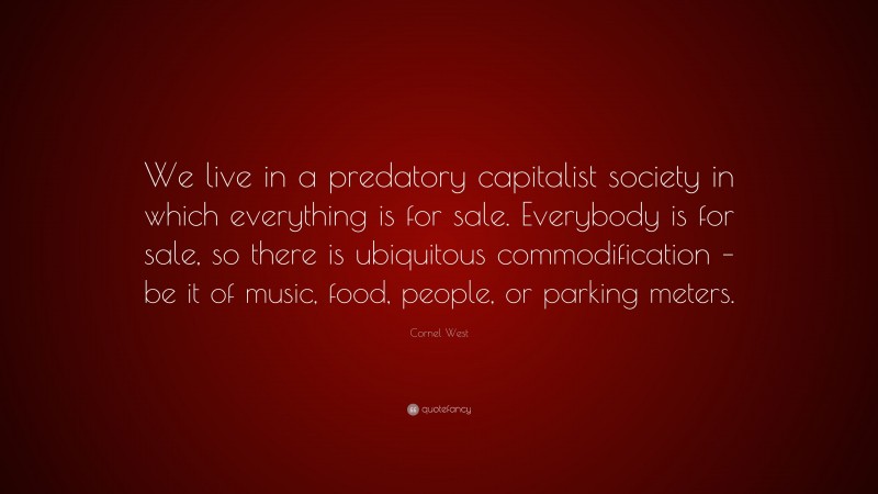 Cornel West Quote: “We live in a predatory capitalist society in which everything is for sale. Everybody is for sale, so there is ubiquitous commodification – be it of music, food, people, or parking meters.”