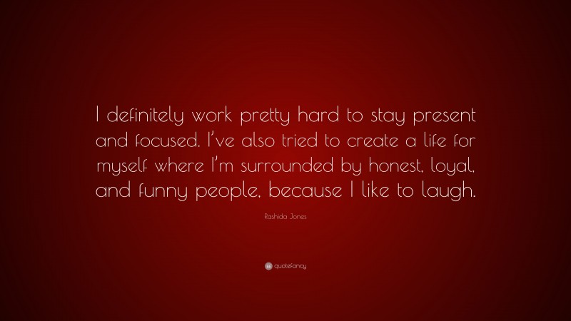 Rashida Jones Quote: “I definitely work pretty hard to stay present and focused. I’ve also tried to create a life for myself where I’m surrounded by honest, loyal, and funny people, because I like to laugh.”