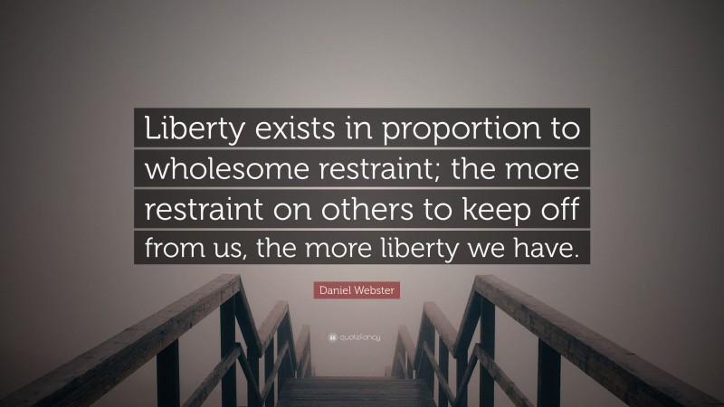 Daniel Webster Quote: “Liberty exists in proportion to wholesome restraint; the more restraint on others to keep off from us, the more liberty we have.”