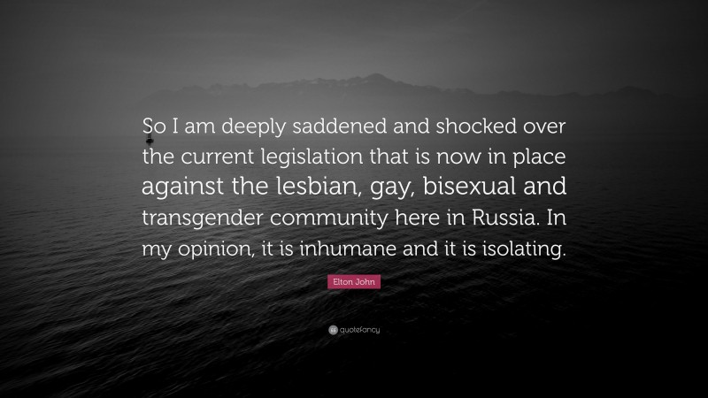 Elton John Quote: “So I am deeply saddened and shocked over the current legislation that is now in place against the lesbian, gay, bisexual and transgender community here in Russia. In my opinion, it is inhumane and it is isolating.”