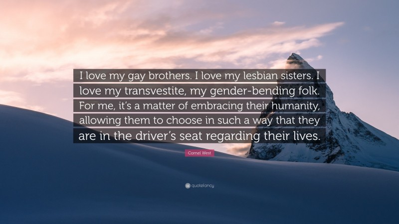 Cornel West Quote: “I love my gay brothers. I love my lesbian sisters. I love my transvestite, my gender-bending folk. For me, it’s a matter of embracing their humanity, allowing them to choose in such a way that they are in the driver’s seat regarding their lives.”