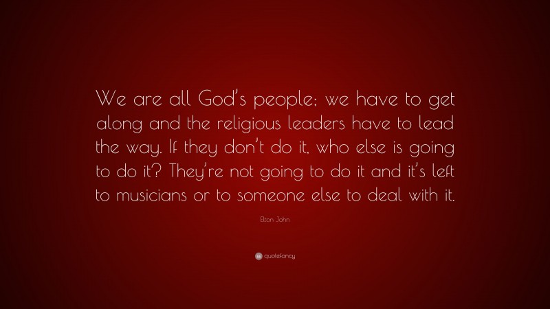 Elton John Quote: “We are all God’s people; we have to get along and the religious leaders have to lead the way. If they don’t do it, who else is going to do it? They’re not going to do it and it’s left to musicians or to someone else to deal with it.”