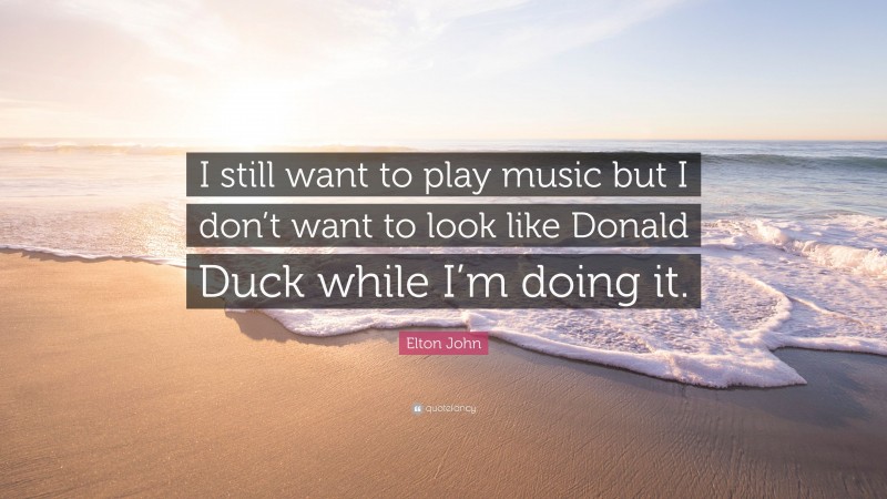 Elton John Quote: “I still want to play music but I don’t want to look like Donald Duck while I’m doing it.”
