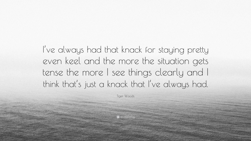 Tiger Woods Quote: “I’ve always had that knack for staying pretty even keel and the more the situation gets tense the more I see things clearly and I think that’s just a knack that I’ve always had.”