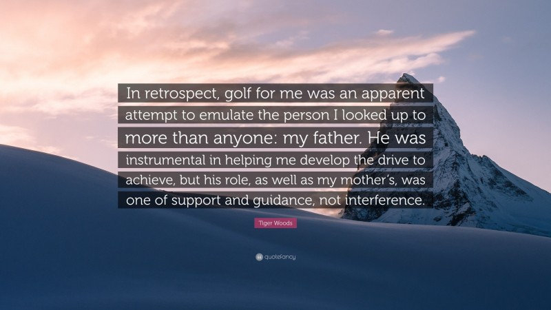 Tiger Woods Quote: “In retrospect, golf for me was an apparent attempt to emulate the person I looked up to more than anyone: my father. He was instrumental in helping me develop the drive to achieve, but his role, as well as my mother’s, was one of support and guidance, not interference.”