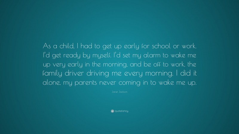 Janet Jackson Quote: “As a child, I had to get up early for school or work. I’d get ready by myself. I’d set my alarm to wake me up very early in the morning, and be off to work, the family driver driving me every morning. I did it alone, my parents never coming in to wake me up.”