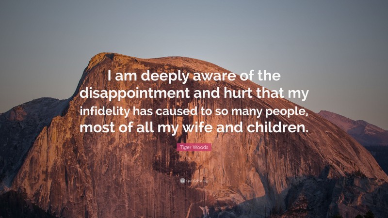 Tiger Woods Quote: “I am deeply aware of the disappointment and hurt that my infidelity has caused to so many people, most of all my wife and children.”