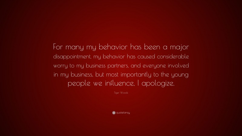 Tiger Woods Quote: “For many my behavior has been a major disappointment, my behavior has caused considerable worry to my business partners, and everyone involved in my business, but most importantly to the young people we influence, I apologize.”