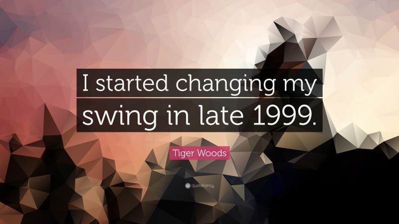 Tiger Woods Quote: “I started changing my swing in late 1999.”