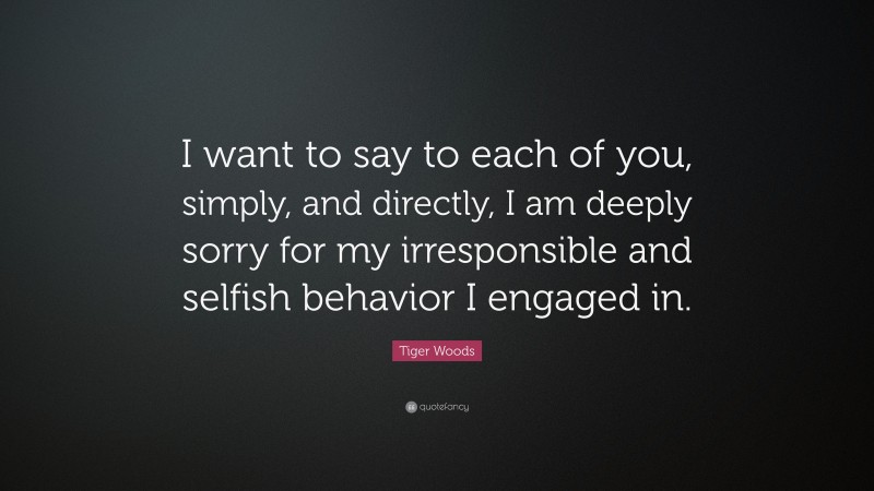 Tiger Woods Quote: “I want to say to each of you, simply, and directly, I am deeply sorry for my irresponsible and selfish behavior I engaged in.”