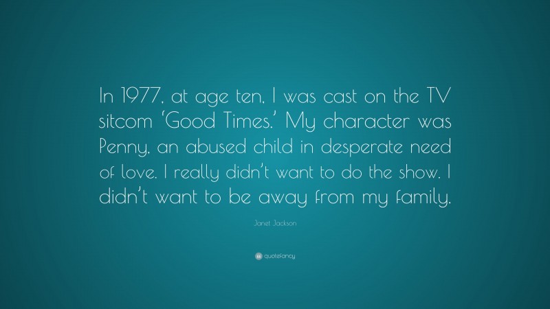 Janet Jackson Quote: “In 1977, at age ten, I was cast on the TV sitcom ‘Good Times.’ My character was Penny, an abused child in desperate need of love. I really didn’t want to do the show. I didn’t want to be away from my family.”