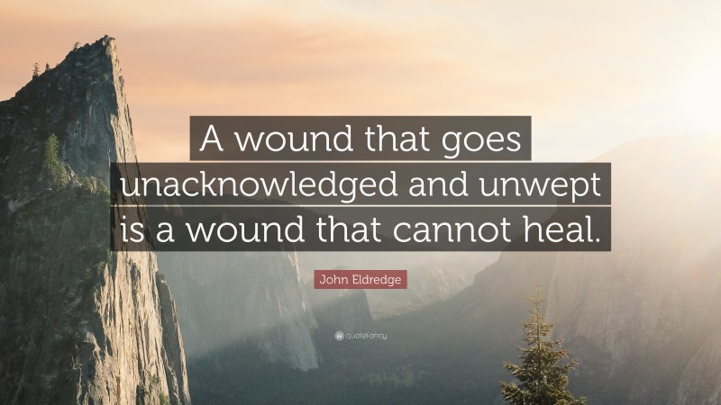 John Eldredge Quote: “A wound that goes unacknowledged and unwept is a wound that cannot heal.”