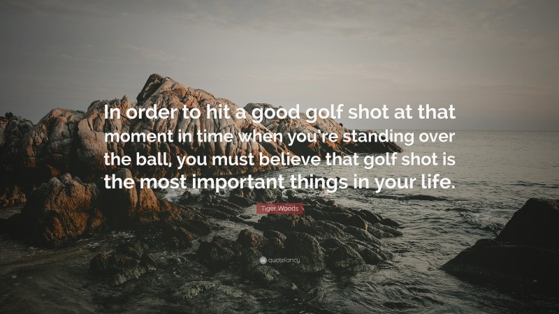 Tiger Woods Quote: “In order to hit a good golf shot at that moment in time when you’re standing over the ball, you must believe that golf shot is the most important things in your life.”