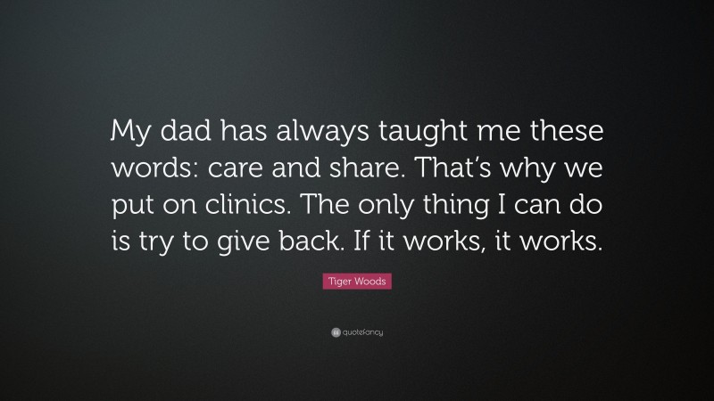 Tiger Woods Quote: “My dad has always taught me these words: care and share. That’s why we put on clinics. The only thing I can do is try to give back. If it works, it works.”