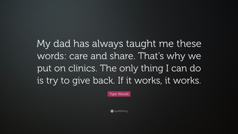 Tiger Woods Quote: “My dad has always taught me these words: care and share. That’s why we put on clinics. The only thing I can do is try to give back. If it works, it works.”