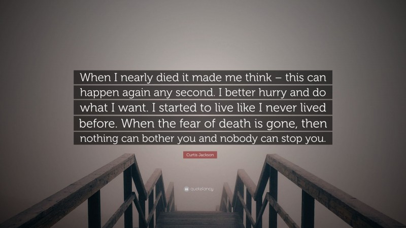 Curtis Jackson Quote: “When I nearly died it made me think – this can happen again any second. I better hurry and do what I want. I started to live like I never lived before. When the fear of death is gone, then nothing can bother you and nobody can stop you.”