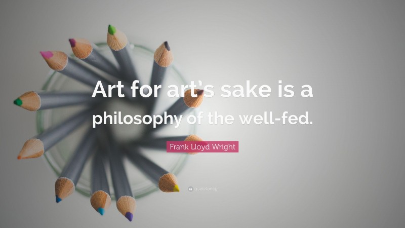 Frank Lloyd Wright Quote: “Art for art’s sake is a philosophy of the well-fed.”