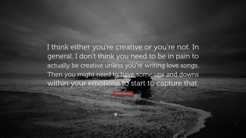 Curtis Jackson Quote: “I think either you’re creative or you’re not. In general, I don’t think you need to be in pain to actually be creative unless you’re writing love songs. Then you might need to have some ups and downs within your emotions to start to capture that.”