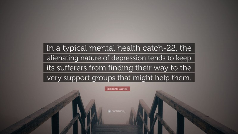 Elizabeth Wurtzel Quote: “In a typical mental health catch-22, the alienating nature of depression tends to keep its sufferers from finding their way to the very support groups that might help them.”