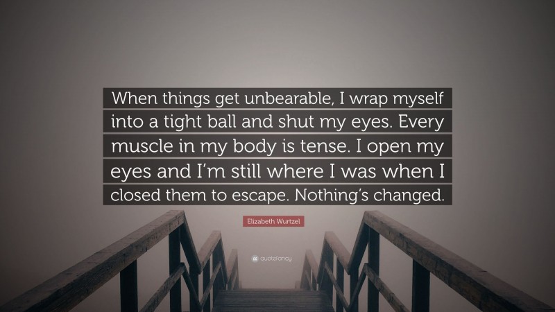 Elizabeth Wurtzel Quote: “When things get unbearable, I wrap myself into a tight ball and shut my eyes. Every muscle in my body is tense. I open my eyes and I’m still where I was when I closed them to escape. Nothing’s changed.”