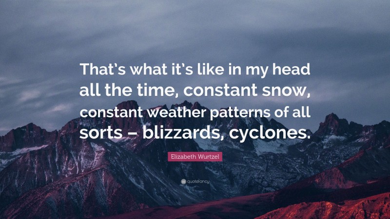 Elizabeth Wurtzel Quote: “That’s what it’s like in my head all the time, constant snow, constant weather patterns of all sorts – blizzards, cyclones.”