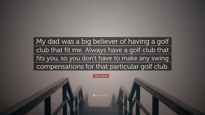 Tiger Woods Quote: “My dad was a big believer of having a golf club that fit me. Always have a golf club that fits you, so you don’t have to make any swing compensations for that particular golf club.”