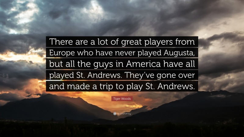 Tiger Woods Quote: “There are a lot of great players from Europe who have never played Augusta, but all the guys in America have all played St. Andrews. They’ve gone over and made a trip to play St. Andrews.”