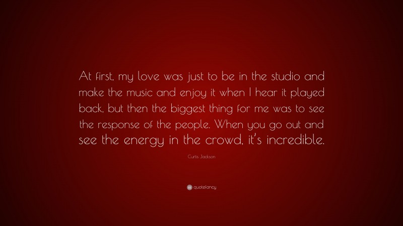 Curtis Jackson Quote: “At first, my love was just to be in the studio and make the music and enjoy it when I hear it played back, but then the biggest thing for me was to see the response of the people. When you go out and see the energy in the crowd, it’s incredible.”