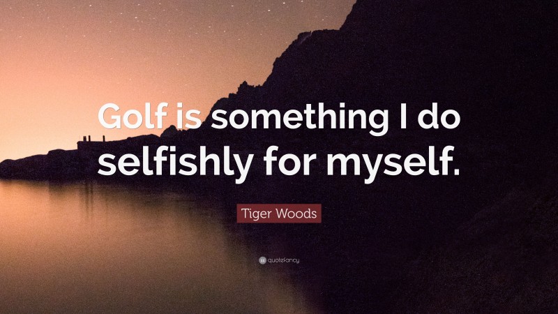 Tiger Woods Quote: “Golf is something I do selfishly for myself.”