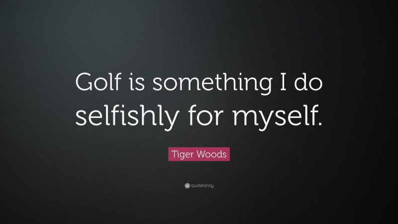 Tiger Woods Quote: “Golf is something I do selfishly for myself.”