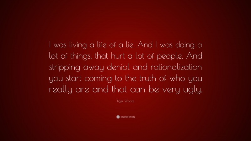 Tiger Woods Quote: “I was living a life of a lie. And I was doing a lot of things, that hurt a lot of people. And stripping away denial and rationalization you start coming to the truth of who you really are and that can be very ugly.”