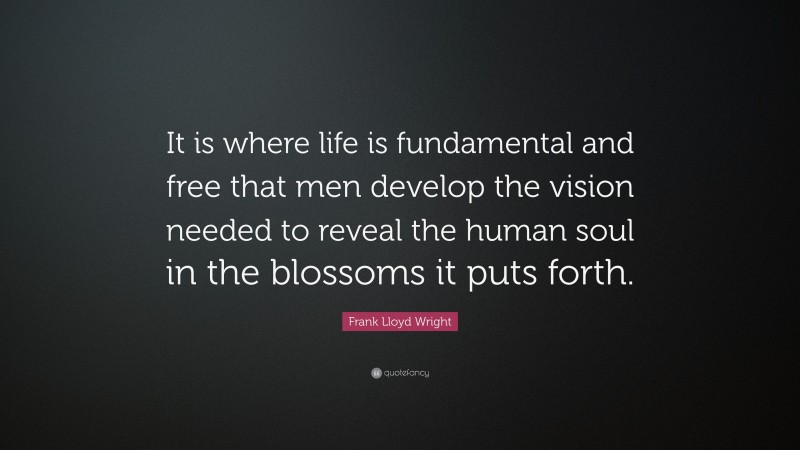 Frank Lloyd Wright Quote: “It is where life is fundamental and free that men develop the vision needed to reveal the human soul in the blossoms it puts forth.”