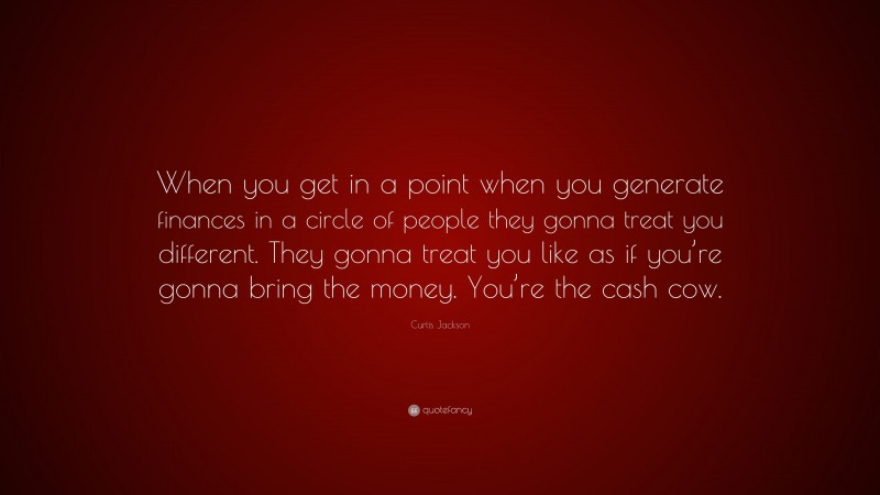 Curtis Jackson Quote: “When you get in a point when you generate finances in a circle of people they gonna treat you different. They gonna treat you like as if you’re gonna bring the money. You’re the cash cow.”