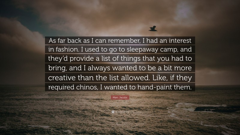 Marc Jacobs Quote: “As far back as I can remember, I had an interest in fashion. I used to go to sleepaway camp, and they’d provide a list of things that you had to bring, and I always wanted to be a bit more creative than the list allowed. Like, if they required chinos, I wanted to hand-paint them.”