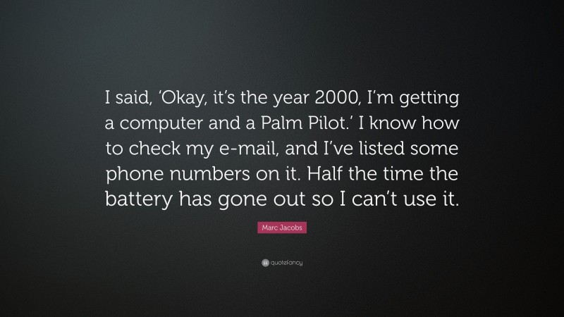 Marc Jacobs Quote: “I said, ‘Okay, it’s the year 2000, I’m getting a computer and a Palm Pilot.’ I know how to check my e-mail, and I’ve listed some phone numbers on it. Half the time the battery has gone out so I can’t use it.”