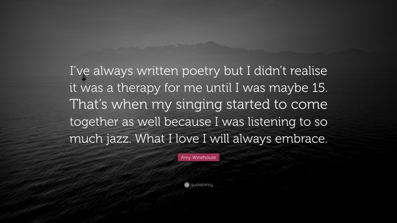 Amy Winehouse Quote: “I’ve always written poetry but I didn’t realise it was a therapy for me until I was maybe 15. That’s when my singing started to come together as well because I was listening to so much jazz. What I love I will always embrace.”
