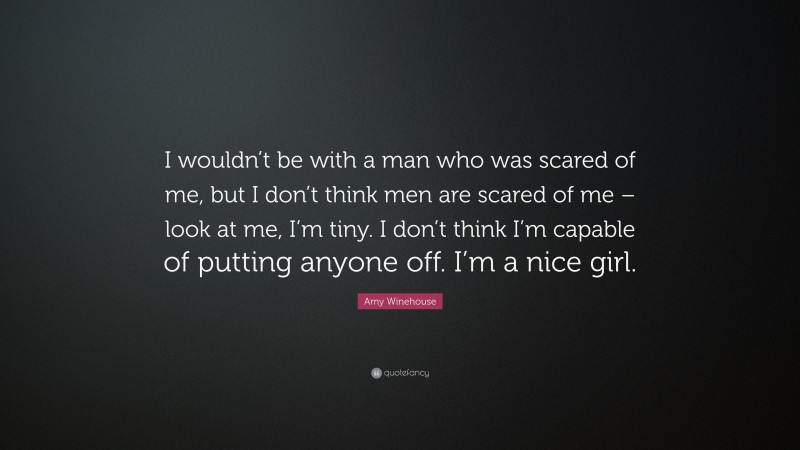 Amy Winehouse Quote: “I wouldn’t be with a man who was scared of me, but I don’t think men are scared of me – look at me, I’m tiny. I don’t think I’m capable of putting anyone off. I’m a nice girl.”