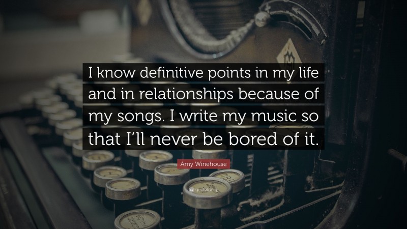 Amy Winehouse Quote: “I know definitive points in my life and in relationships because of my songs. I write my music so that I’ll never be bored of it.”