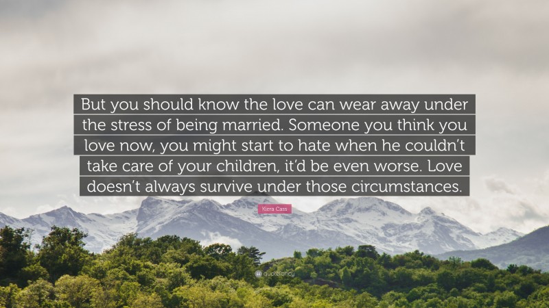 Kiera Cass Quote: “But you should know the love can wear away under the stress of being married. Someone you think you love now, you might start to hate when he couldn’t take care of your children, it’d be even worse. Love doesn’t always survive under those circumstances.”