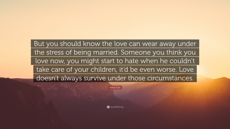 Kiera Cass Quote: “But you should know the love can wear away under the stress of being married. Someone you think you love now, you might start to hate when he couldn’t take care of your children, it’d be even worse. Love doesn’t always survive under those circumstances.”
