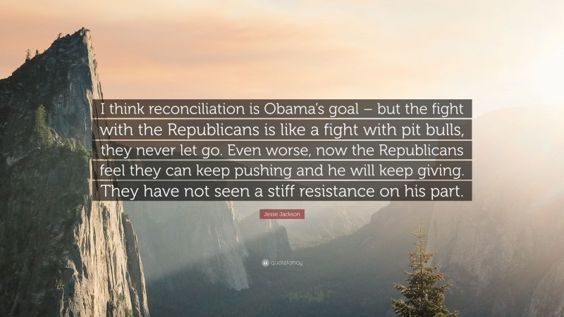 Jesse Jackson Quote: “I think reconciliation is Obama’s goal – but the fight with the Republicans is like a fight with pit bulls, they never let go. Even worse, now the Republicans feel they can keep pushing and he will keep giving. They have not seen a stiff resistance on his part.”