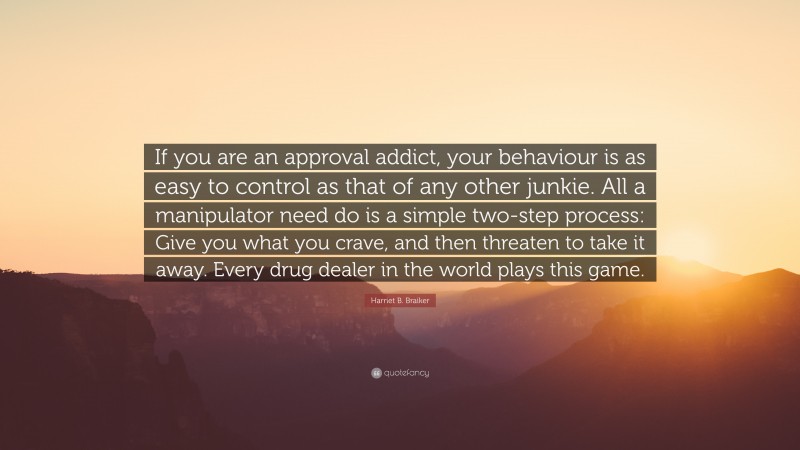 Harriet B. Braiker Quote: “If you are an approval addict, your behaviour is as easy to control as that of any other junkie. All a manipulator need do is a simple two-step process: Give you what you crave, and then threaten to take it away. Every drug dealer in the world plays this game.”