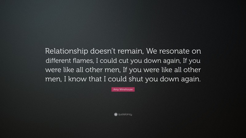 Amy Winehouse Quote: “Relationship doesn’t remain, We resonate on different flames, I could cut you down again, If you were like all other men, If you were like all other men, I know that I could shut you down again.”