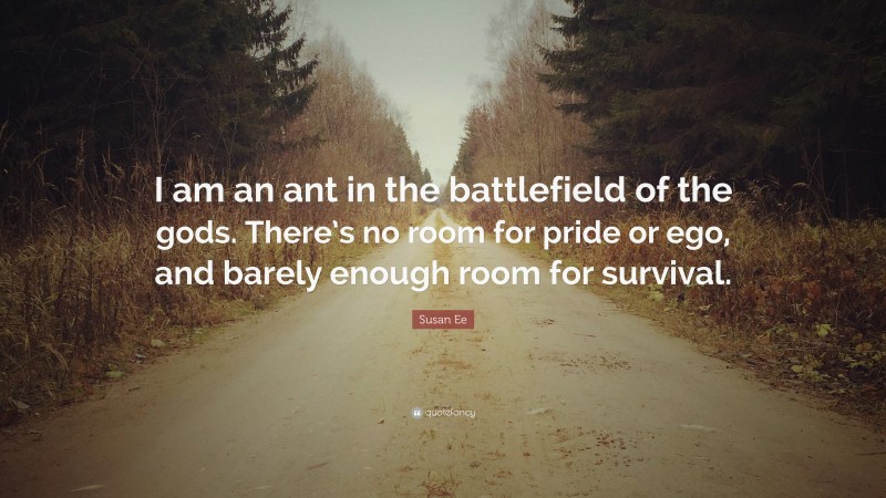 Susan Ee Quote: “I am an ant in the battlefield of the gods. There’s no room for pride or ego, and barely enough room for survival.”