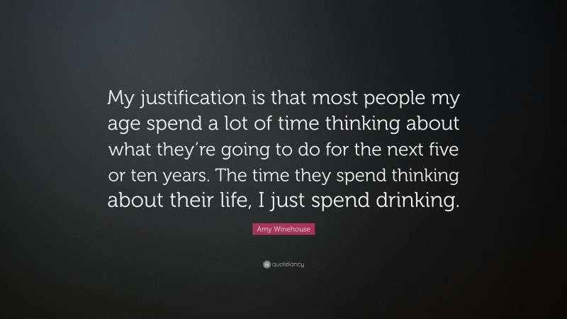 Amy Winehouse Quote: “My justification is that most people my age spend a lot of time thinking about what they’re going to do for the next five or ten years. The time they spend thinking about their life, I just spend drinking.”