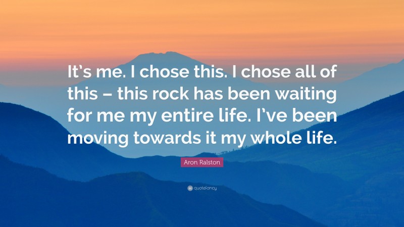 Aron Ralston Quote: “It’s me. I chose this. I chose all of this – this rock has been waiting for me my entire life. I’ve been moving towards it my whole life.”