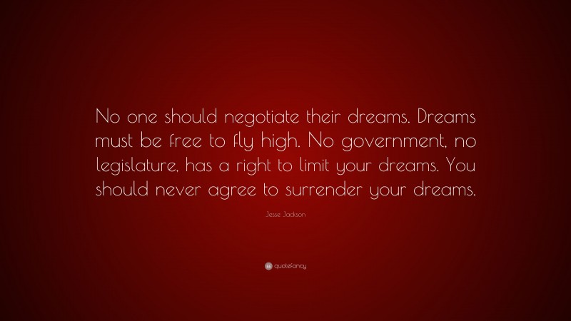 Jesse Jackson Quote: “No one should negotiate their dreams. Dreams must be free to fly high. No government, no legislature, has a right to limit your dreams. You should never agree to surrender your dreams.”