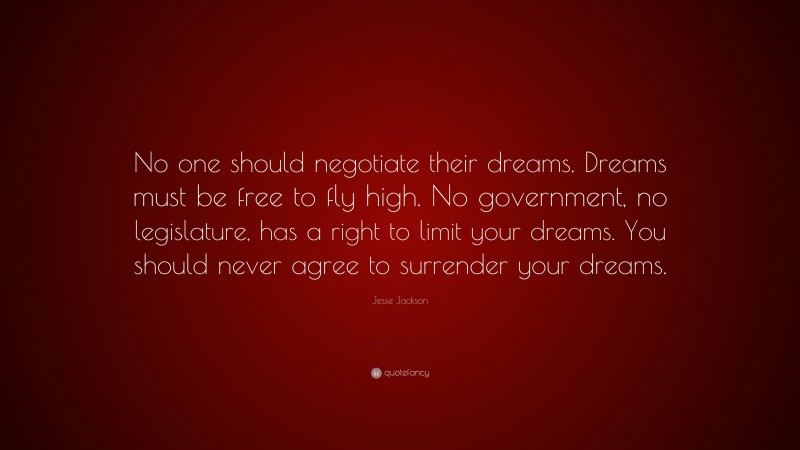 Jesse Jackson Quote: “No one should negotiate their dreams. Dreams must be free to fly high. No government, no legislature, has a right to limit your dreams. You should never agree to surrender your dreams.”