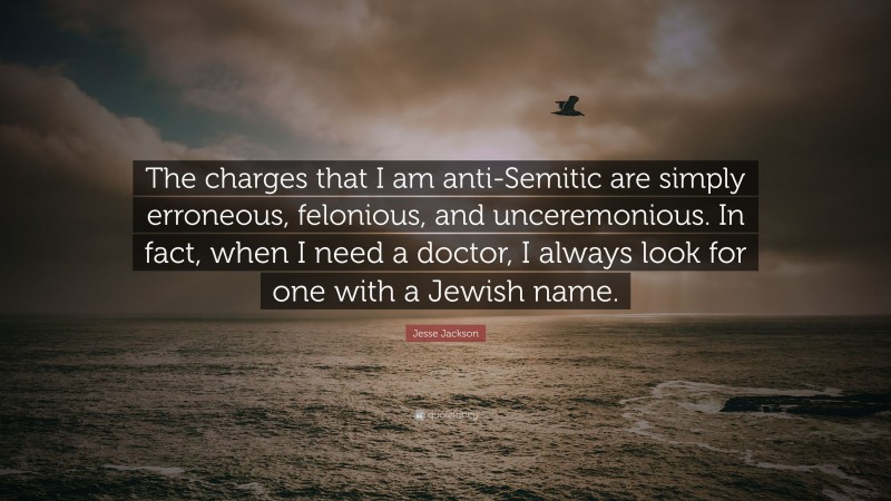 Jesse Jackson Quote: “The charges that I am anti-Semitic are simply erroneous, felonious, and unceremonious. In fact, when I need a doctor, I always look for one with a Jewish name.”